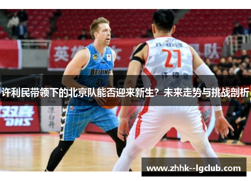 许利民带领下的北京队能否迎来新生?未来走势与挑战剖析 许利民带领下的北京队能否迎来新生?未来走势与挑战剖析