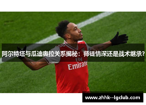 阿尔特塔与瓜迪奥拉关系揭秘：师徒情深还是战术继承？