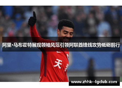 阿里·马布霍特展现领袖风范引领阿联酋锋线攻势砥砺前行