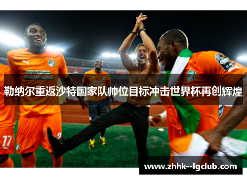 勒纳尔重返沙特国家队帅位目标冲击世界杯再创辉煌