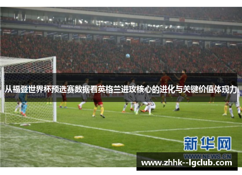 从福登世界杯预选赛数据看英格兰进攻核心的进化与关键价值体现力 从福登世界杯预选赛数据看英格兰进攻核心的进化与关键价值体现力