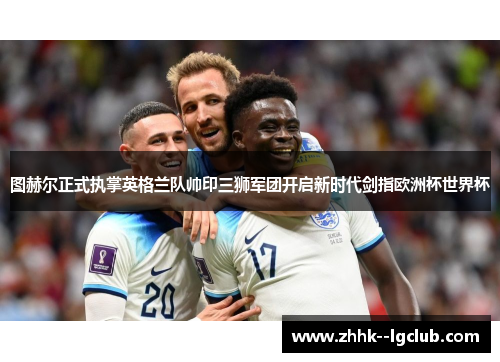 图赫尔正式执掌英格兰队帅印三狮军团开启新时代剑指欧洲杯世界杯 图赫尔正式执掌英格兰队帅印三狮军团开启新时代剑指欧洲杯世界杯